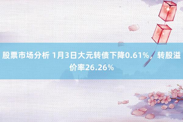 股票市场分析 1月3日大元转债下降0.61%，转股溢价率26.26%