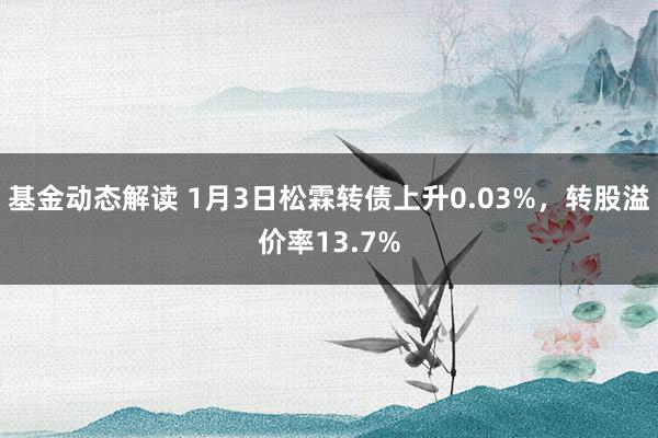 基金动态解读 1月3日松霖转债上升0.03%，转股溢价率13.7%