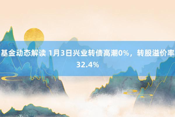 基金动态解读 1月3日兴业转债高潮0%，转股溢价率32.4%