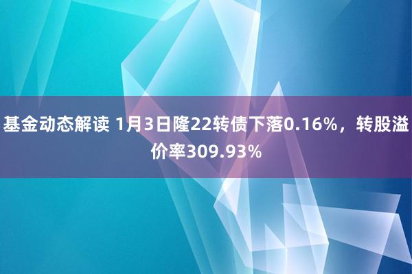 基金动态解读 1月3日隆22转债下落0.16%，转股溢价率309.93%