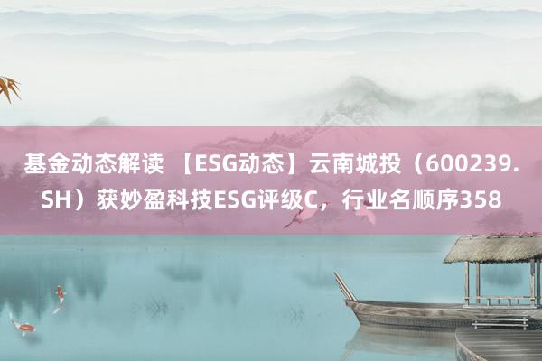 基金动态解读 【ESG动态】云南城投（600239.SH）获妙盈科技ESG评级C，行业名顺序358