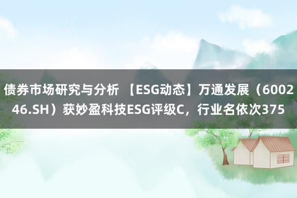 债券市场研究与分析 【ESG动态】万通发展（600246.SH）获妙盈科技ESG评级C，行业名依次375