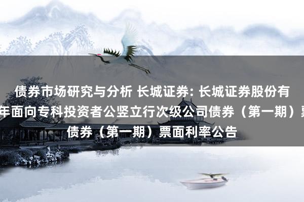 债券市场研究与分析 长城证券: 长城证券股份有限公司2025年面向专科投资者公竖立行次级公司债券（第一期）票面利率公告