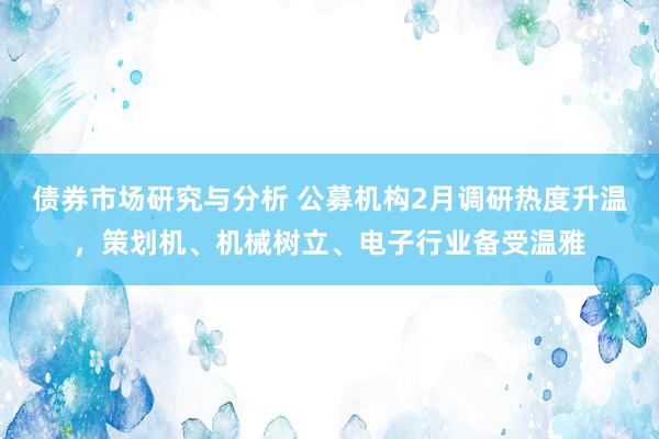 债券市场研究与分析 公募机构2月调研热度升温，策划机、机械树立、电子行业备受温雅