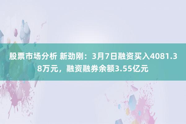 股票市场分析 新劲刚：3月7日融资买入4081.38万元，融资融券余额3.55亿元