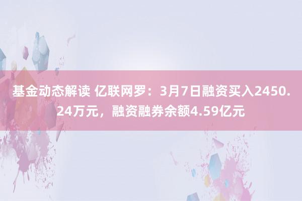 基金动态解读 亿联网罗：3月7日融资买入2450.24万元，融资融券余额4.59亿元