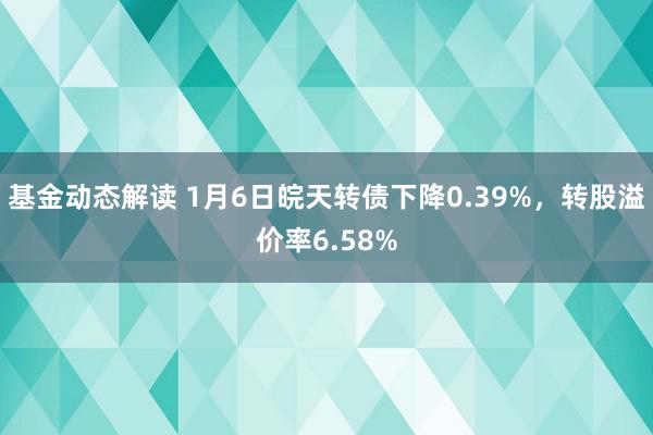 基金动态解读 1月6日皖天转债下降0.39%，转股溢价率6.58%