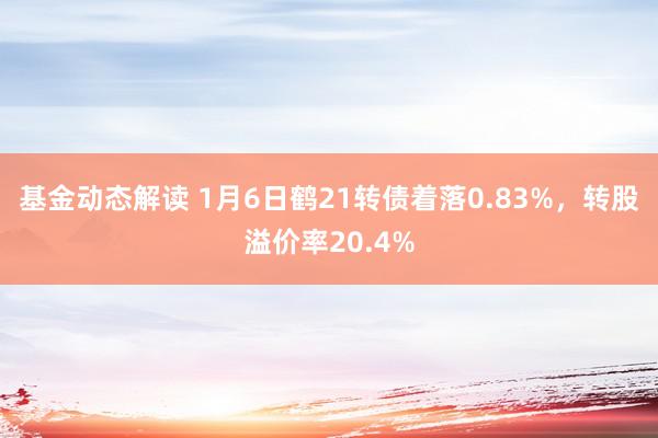 基金动态解读 1月6日鹤21转债着落0.83%，转股溢价率20.4%