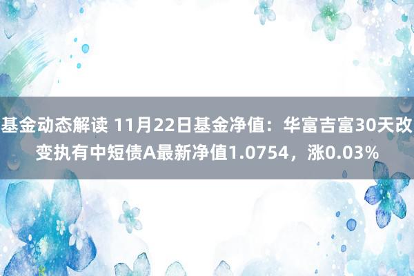 基金动态解读 11月22日基金净值：华富吉富30天改变执有中短债A最新净值1.0754，涨0.03%