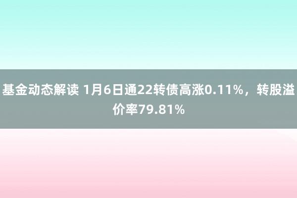 基金动态解读 1月6日通22转债高涨0.11%，转股溢价率79.81%