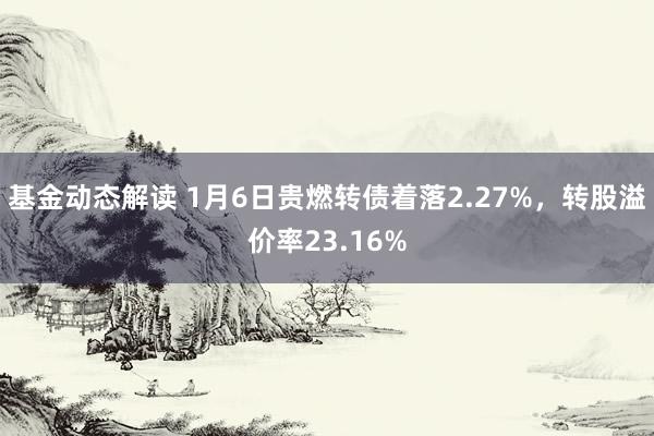 基金动态解读 1月6日贵燃转债着落2.27%，转股溢价率23.16%