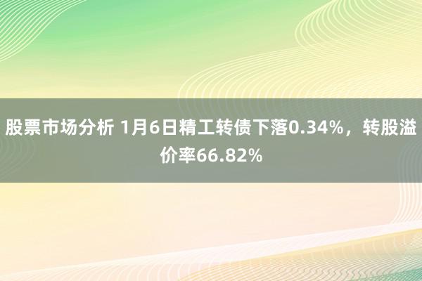 股票市场分析 1月6日精工转债下落0.34%，转股溢价率66.82%