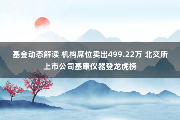 基金动态解读 机构席位卖出499.22万 北交所上市公司基康仪器登龙虎榜