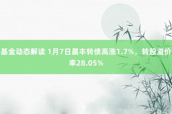 基金动态解读 1月7日晨丰转债高涨1.7%，转股溢价率28.05%