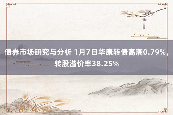 债券市场研究与分析 1月7日华康转债高潮0.79%，转股溢价率38.25%