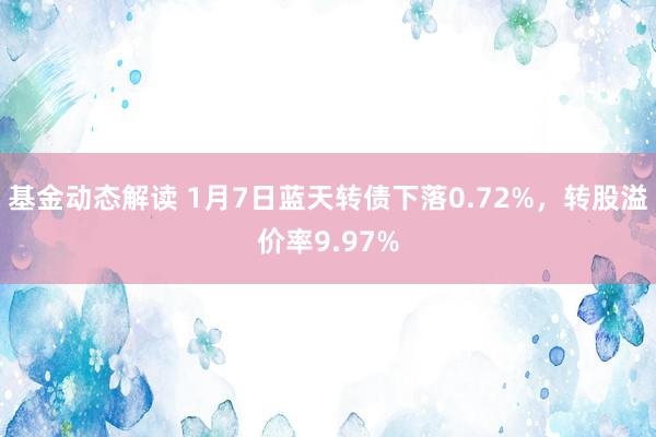 基金动态解读 1月7日蓝天转债下落0.72%，转股溢价率9.97%