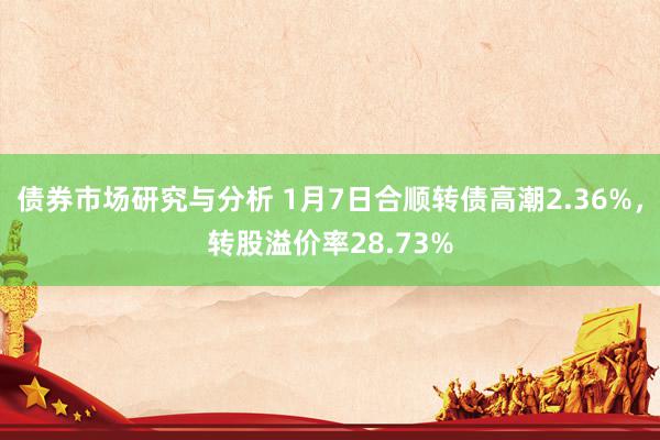 债券市场研究与分析 1月7日合顺转债高潮2.36%，转股溢价率28.73%