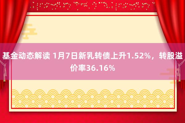 基金动态解读 1月7日新乳转债上升1.52%，转股溢价率36.16%