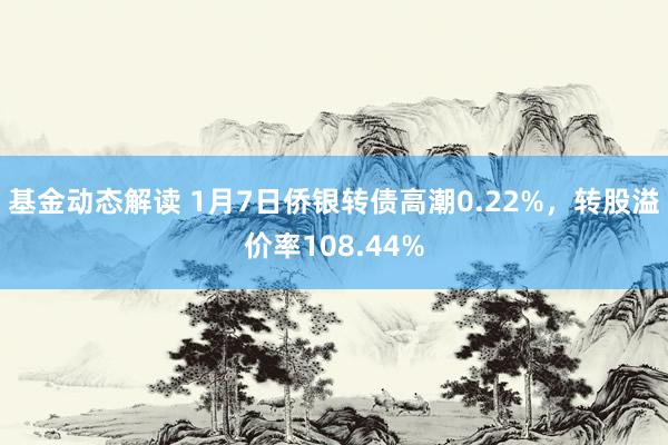 基金动态解读 1月7日侨银转债高潮0.22%，转股溢价率108.44%