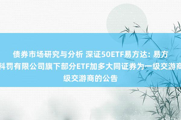 债券市场研究与分析 深证50ETF易方达: 易方达基金科罚有限公司旗下部分ETF加多大同证券为一级交游商的公告