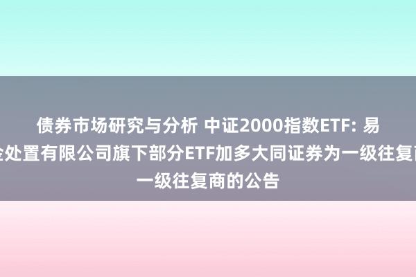 债券市场研究与分析 中证2000指数ETF: 易方达基金处置有限公司旗下部分ETF加多大同证券为一级往复商的公告