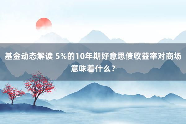 基金动态解读 5%的10年期好意思债收益率对商场意味着什么？