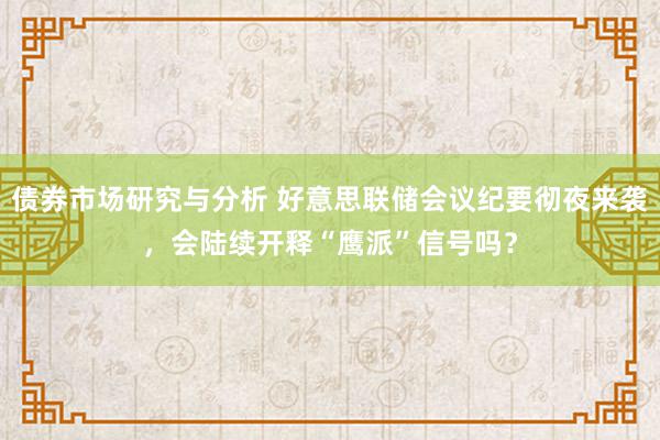 债券市场研究与分析 好意思联储会议纪要彻夜来袭，会陆续开释“鹰派”信号吗？