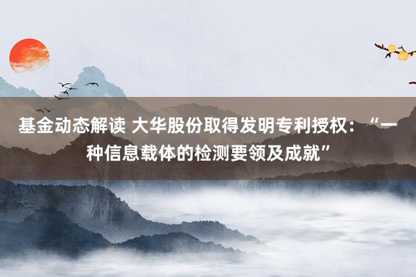 基金动态解读 大华股份取得发明专利授权：“一种信息载体的检测要领及成就”