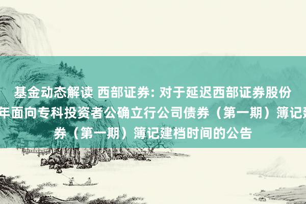 基金动态解读 西部证券: 对于延迟西部证券股份有限公司2025年面向专科投资者公确立行公司债券（第一期）簿记建档时间的公告