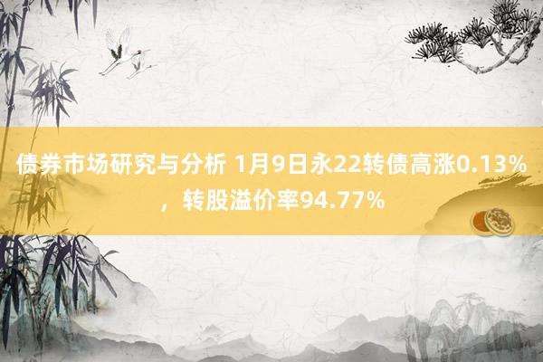 债券市场研究与分析 1月9日永22转债高涨0.13%，转股溢价率94.77%