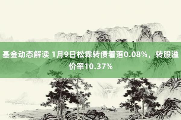 基金动态解读 1月9日松霖转债着落0.08%，转股溢价率10.37%