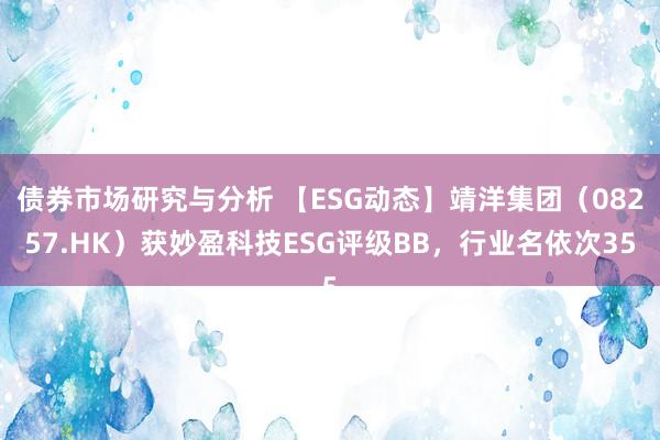 债券市场研究与分析 【ESG动态】靖洋集团（08257.HK）获妙盈科技ESG评级BB，行业名依次35