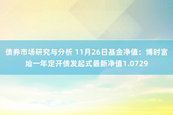 债券市场研究与分析 11月26日基金净值：博时富灿一年定开债发起式最新净值1.0729