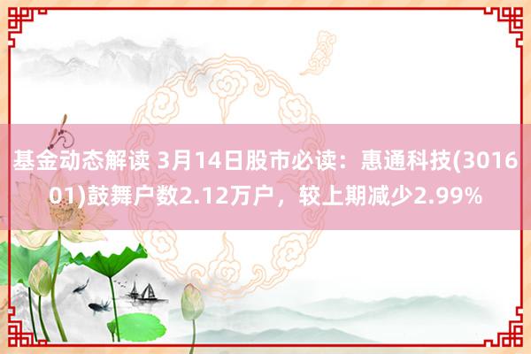 基金动态解读 3月14日股市必读：惠通科技(301601)鼓舞户数2.12万户，较上期减少2.99%