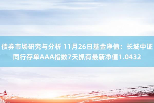 债券市场研究与分析 11月26日基金净值：长城中证同行存单AAA指数7天抓有最新净值1.0432