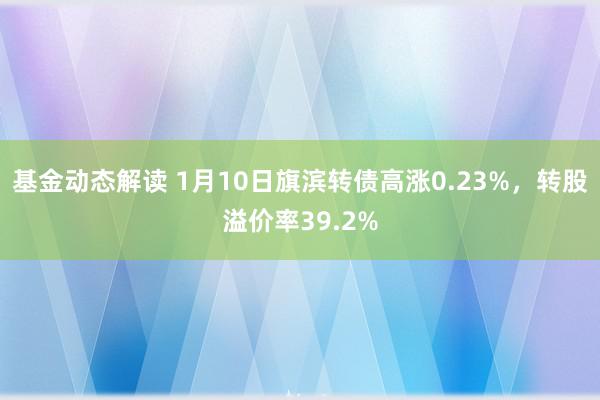 基金动态解读 1月10日旗滨转债高涨0.23%，转股溢价率39.2%