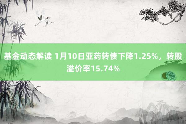 基金动态解读 1月10日亚药转债下降1.25%，转股溢价率15.74%