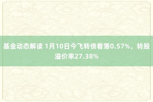 基金动态解读 1月10日今飞转债着落0.57%，转股溢价率27.38%